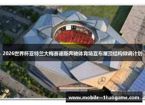 2026世界杯亚特兰大梅赛德斯奔驰体育场宣布屋顶结构微调计划